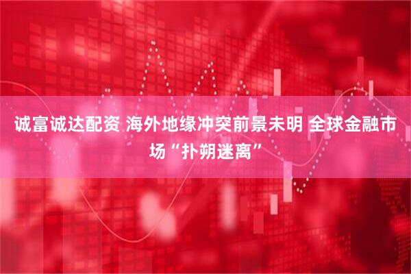 诚富诚达配资 海外地缘冲突前景未明 全球金融市场“扑朔迷离”