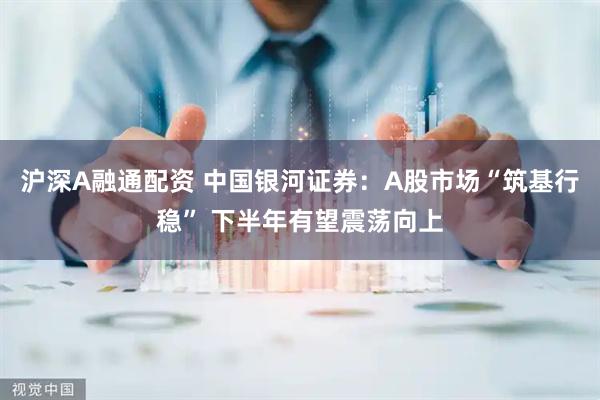 沪深A融通配资 中国银河证券：A股市场“筑基行稳” 下半年有望震荡向上