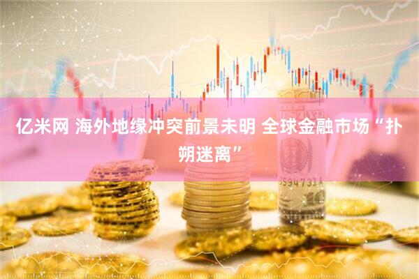 亿米网 海外地缘冲突前景未明 全球金融市场“扑朔迷离”