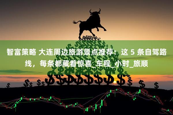 智富策略 大连周边旅游景点推荐：这 5 条自驾路线，每条都藏着惊喜_车程_小时_旅顺