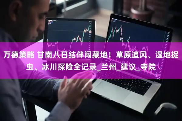 万德策略 甘南八日结伴闯藏地！草原追风、湿地捉虫、冰川探险全记录_兰州_建议_寺院