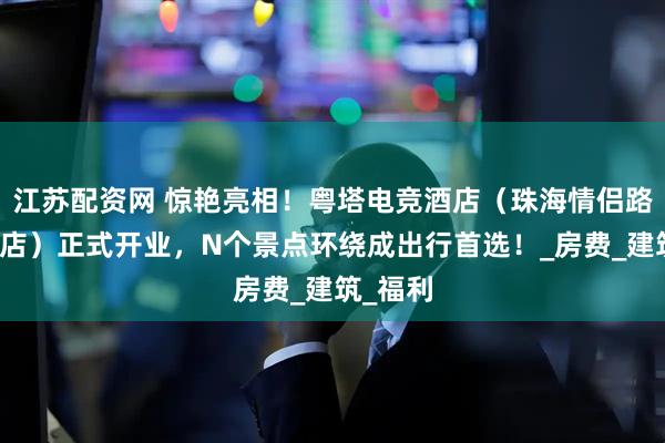 江苏配资网 惊艳亮相！粤塔电竞酒店（珠海情侣路日月贝店）正式开业，N个景点环绕成出行首选！_房费_建筑_福利