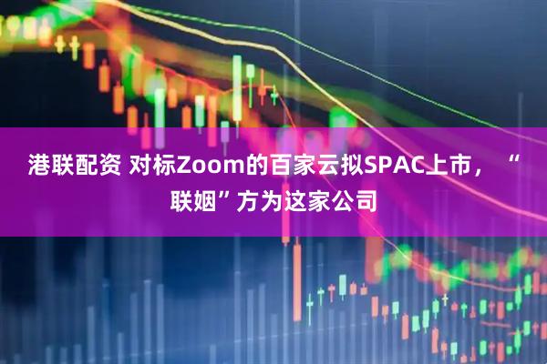 港联配资 对标Zoom的百家云拟SPAC上市， “联姻”方为这家公司
