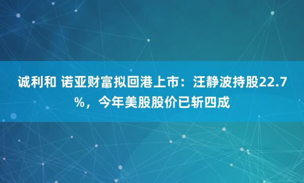 诚利和 诺亚财富拟回港上市：汪静波持股22.7%，今年美股股价已斩四成