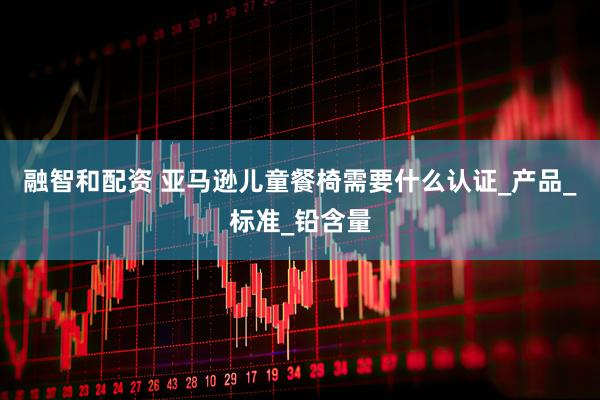 融智和配资 亚马逊儿童餐椅需要什么认证_产品_标准_铅含量