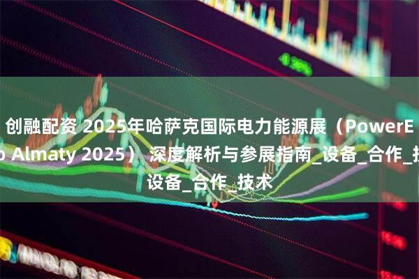创融配资 2025年哈萨克国际电力能源展（PowerExpo Almaty 2025） 深度解析与参展指南_设备_合作_技术