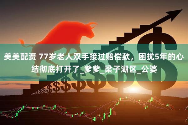 美美配资 77岁老人双手接过赔偿款，困扰5年的心结彻底打开了_爹爹_梁子湖区_公婆