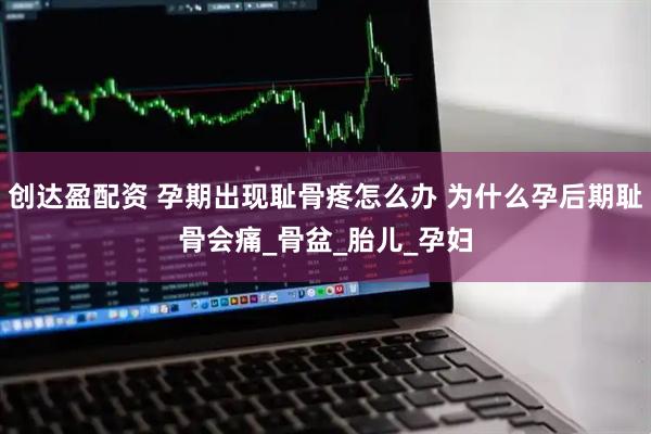 创达盈配资 孕期出现耻骨疼怎么办 为什么孕后期耻骨会痛_骨盆_胎儿_孕妇