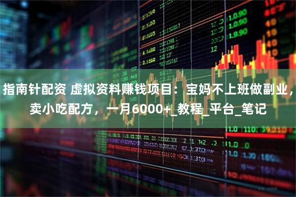 指南针配资 虚拟资料赚钱项目：宝妈不上班做副业，卖小吃配方，一月6000+_教程_平台_笔记