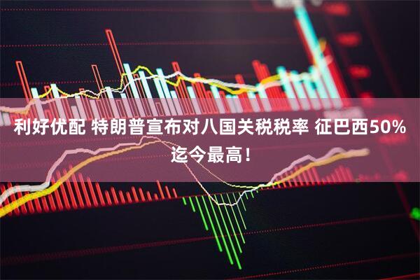 利好优配 特朗普宣布对八国关税税率 征巴西50%迄今最高！