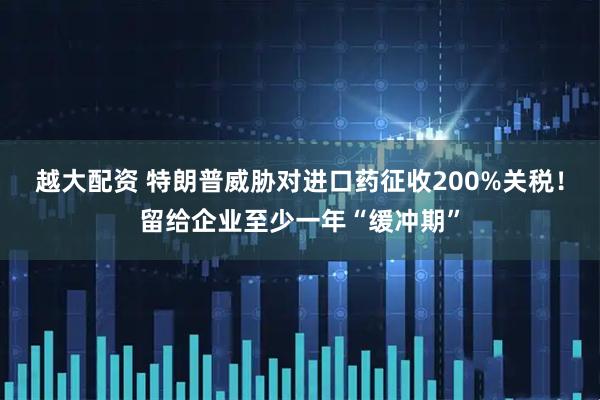 越大配资 特朗普威胁对进口药征收200%关税！留给企业至少一年“缓冲期”
