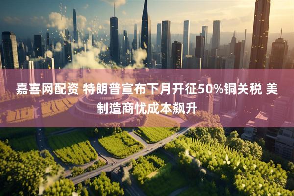 嘉喜网配资 特朗普宣布下月开征50%铜关税 美制造商忧成本飙升