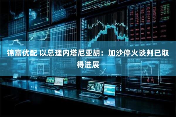 锦富优配 以总理内塔尼亚胡：加沙停火谈判已取得进展
