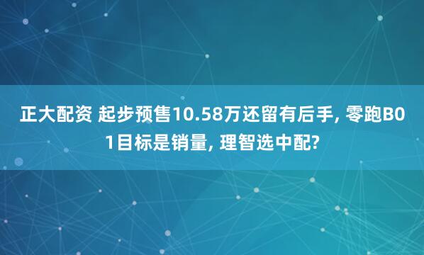 正大配资 起步预售10.58万还留有后手, 零跑B01目标是销量, 理智选中配?