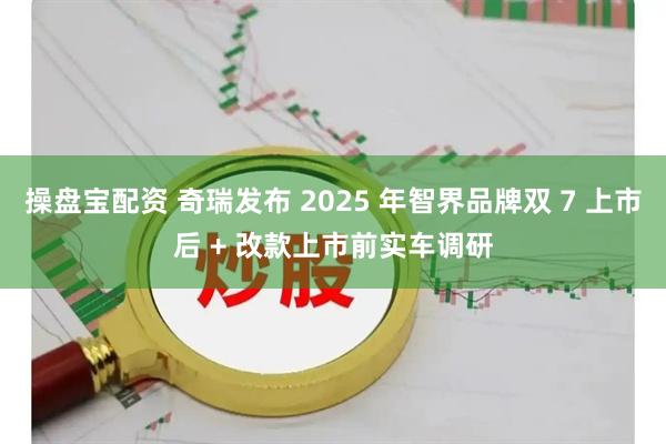 操盘宝配资 奇瑞发布 2025 年智界品牌双 7 上市后 + 改款上市前实车调研