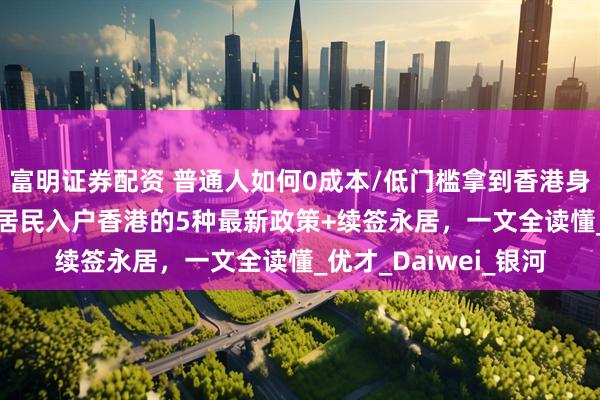 富明证券配资 普通人如何0成本/低门槛拿到香港身份证？2025年大陆居民入户香港的5种最新政策+续签永居，一文全读懂_优才_Daiwei_银河