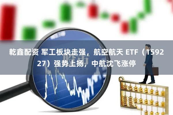 乾鑫配资 军工板块走强，航空航天 ETF（159227）强势上扬，中航沈飞涨停