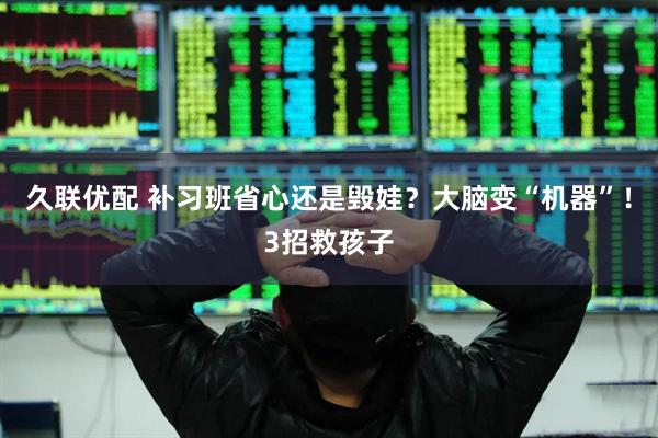 久联优配 补习班省心还是毁娃？大脑变“机器”！3招救孩子