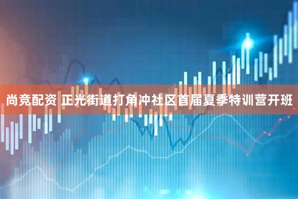 尚竞配资 正光街道打角冲社区首届夏季特训营开班