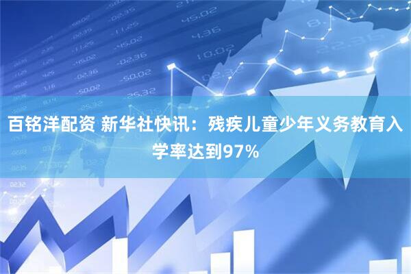 百铭洋配资 新华社快讯：残疾儿童少年义务教育入学率达到97%