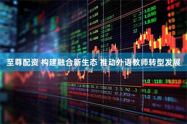 至尊配资 构建融合新生态 推动外语教师转型发展