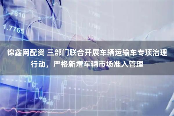 锦鑫网配资 三部门联合开展车辆运输车专项治理行动，严格新增车辆市场准入管理