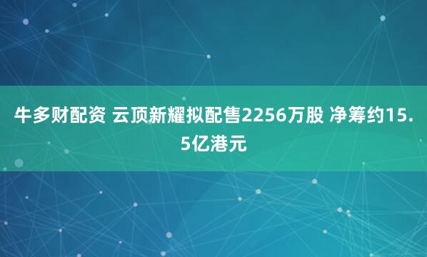 牛多财配资 云顶新耀拟配售2256万股 净筹约15.5亿港元