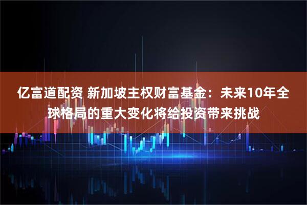 亿富道配资 新加坡主权财富基金：未来10年全球格局的重大变化将给投资带来挑战