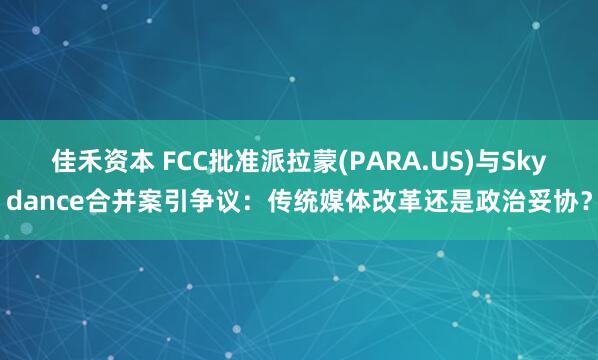 佳禾资本 FCC批准派拉蒙(PARA.US)与Skydance合并案引争议：传统媒体改革还是政治妥协？