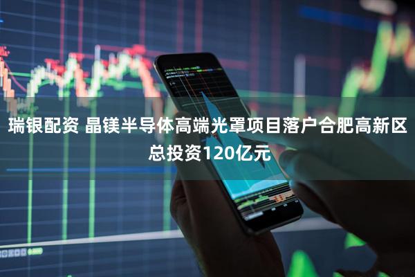瑞银配资 晶镁半导体高端光罩项目落户合肥高新区 总投资120亿元