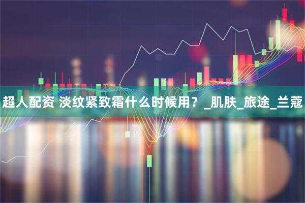 超人配资 淡纹紧致霜什么时候用？_肌肤_旅途_兰蔻