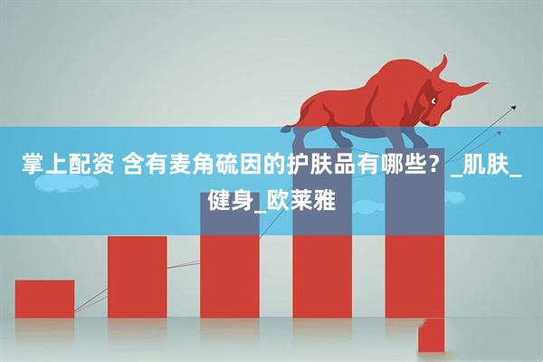 掌上配资 含有麦角硫因的护肤品有哪些？_肌肤_健身_欧莱雅