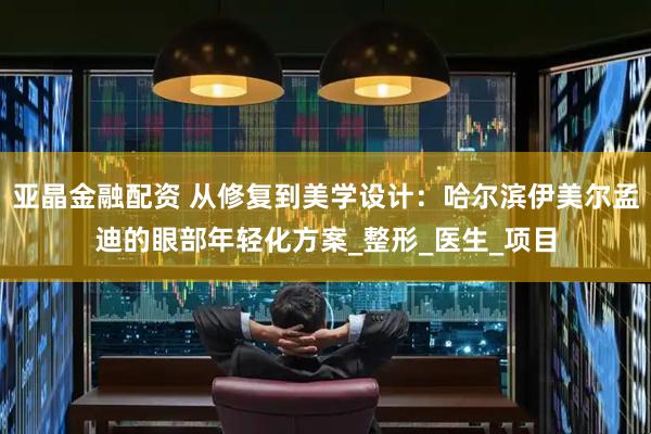 亚晶金融配资 从修复到美学设计：哈尔滨伊美尔孟迪的眼部年轻化方案_整形_医生_项目