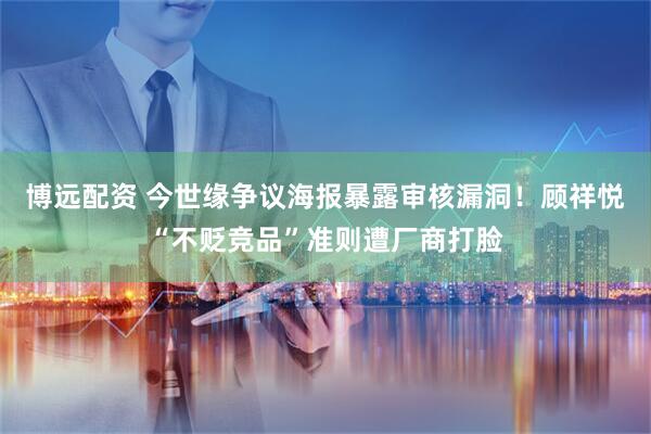 博远配资 今世缘争议海报暴露审核漏洞！顾祥悦“不贬竞品”准则遭厂商打脸