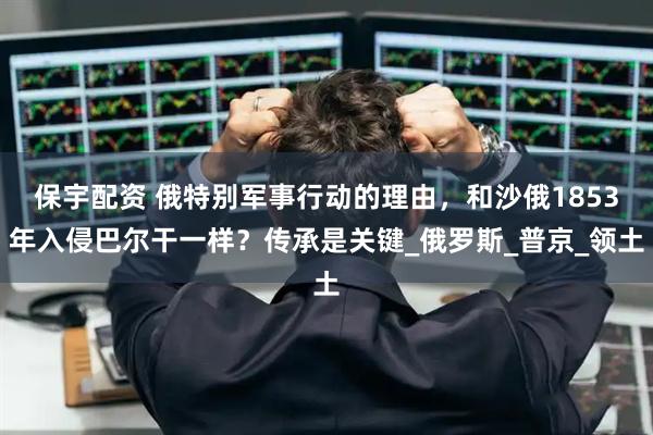 保宇配资 俄特别军事行动的理由，和沙俄1853年入侵巴尔干一样？传承是关键_俄罗斯_普京_领土