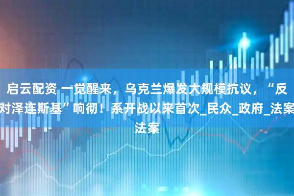 启云配资 一觉醒来，乌克兰爆发大规模抗议，“反对泽连斯基”响彻！系开战以来首次_民众_政府_法案