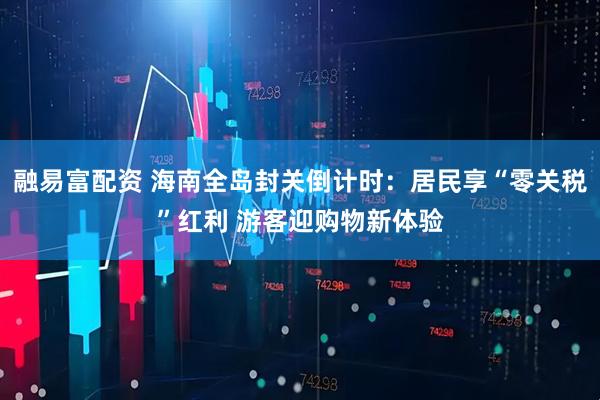 融易富配资 海南全岛封关倒计时：居民享“零关税”红利 游客迎购物新体验