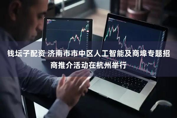 钱坛子配资 济南市市中区人工智能及商埠专题招商推介活动在杭州举行