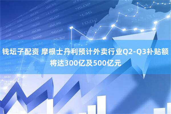 钱坛子配资 摩根士丹利预计外卖行业Q2-Q3补贴额将达300亿及500亿元