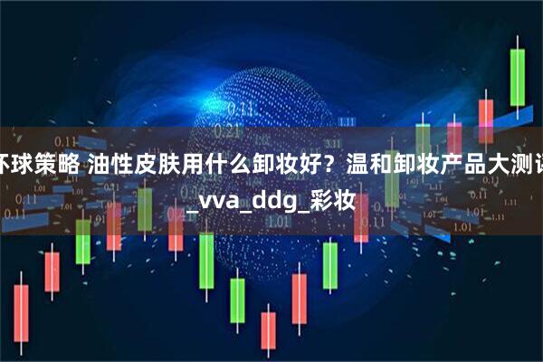 环球策略 油性皮肤用什么卸妆好？温和卸妆产品大测评_vva_ddg_彩妆
