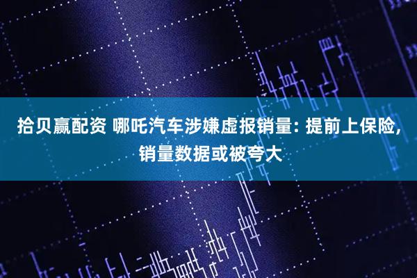 拾贝赢配资 哪吒汽车涉嫌虚报销量: 提前上保险, 销量数据或被夸大