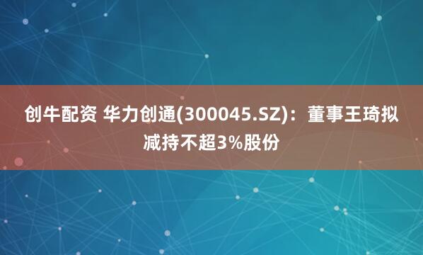 创牛配资 华力创通(300045.SZ)：董事王琦拟减持不超3%股份