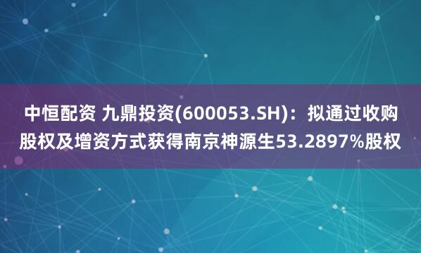 中恒配资 九鼎投资(600053.SH)：拟通过收购股权及增资方式获得南京神源生53.2897%股权