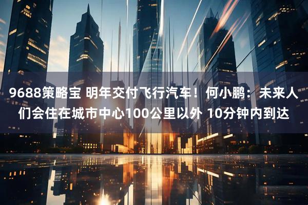 9688策略宝 明年交付飞行汽车！何小鹏：未来人们会住在城市中心100公里以外 10分钟内到达